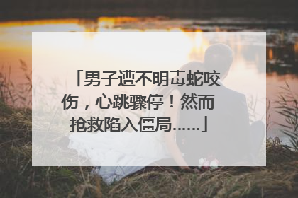 男子遭不明毒蛇咬伤，心跳骤停！然而抢救陷入僵局……
